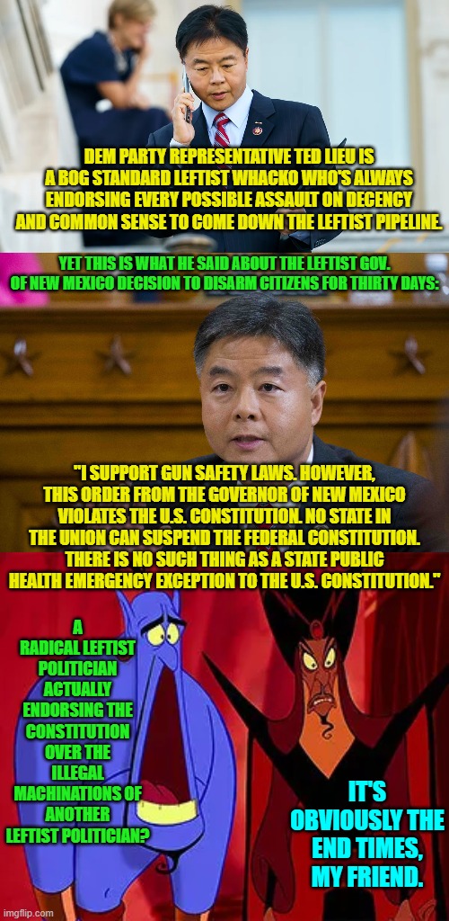 Well Dem Party voters . . . got anything to say? | DEM PARTY REPRESENTATIVE TED LIEU IS A BOG STANDARD LEFTIST WHACKO WHO'S ALWAYS ENDORSING EVERY POSSIBLE ASSAULT ON DECENCY AND COMMON SENSE TO COME DOWN THE LEFTIST PIPELINE. YET THIS IS WHAT HE SAID ABOUT THE LEFTIST GOV. OF NEW MEXICO DECISION TO DISARM CITIZENS FOR THIRTY DAYS:; "I SUPPORT GUN SAFETY LAWS. HOWEVER, THIS ORDER FROM THE GOVERNOR OF NEW MEXICO VIOLATES THE U.S. CONSTITUTION. NO STATE IN THE UNION CAN SUSPEND THE FEDERAL CONSTITUTION. THERE IS NO SUCH THING AS A STATE PUBLIC HEALTH EMERGENCY EXCEPTION TO THE U.S. CONSTITUTION."; A RADICAL LEFTIST POLITICIAN ACTUALLY ENDORSING THE CONSTITUTION OVER THE ILLEGAL MACHINATIONS OF ANOTHER LEFTIST POLITICIAN? IT'S OBVIOUSLY THE END TIMES, MY FRIEND. | image tagged in yep | made w/ Imgflip meme maker
