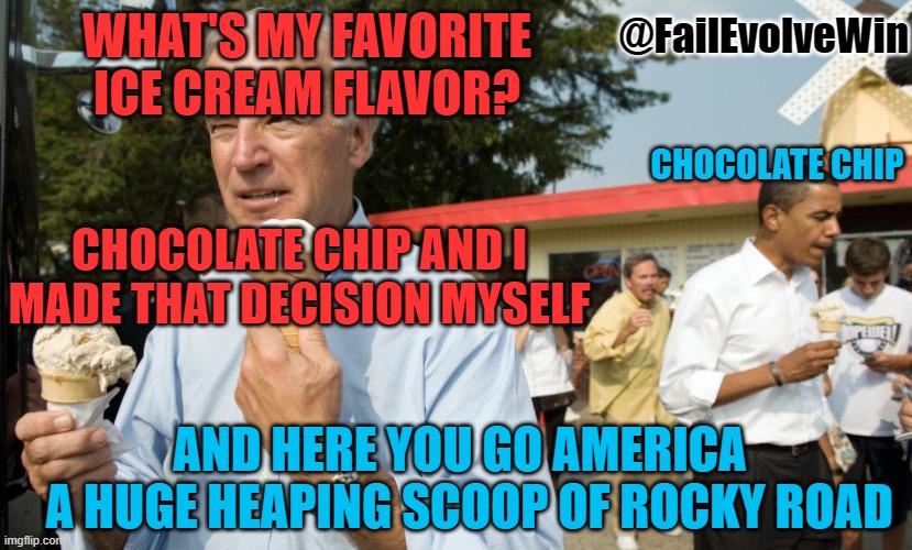 Joe Biden Ice Cream Day | @FailEvolveWin; WHAT'S MY FAVORITE ICE CREAM FLAVOR? CHOCOLATE CHIP; CHOCOLATE CHIP AND I MADE THAT DECISION MYSELF; AND HERE YOU GO AMERICA
  A HUGE HEAPING SCOOP OF ROCKY ROAD | image tagged in joe biden ice cream day | made w/ Imgflip meme maker
