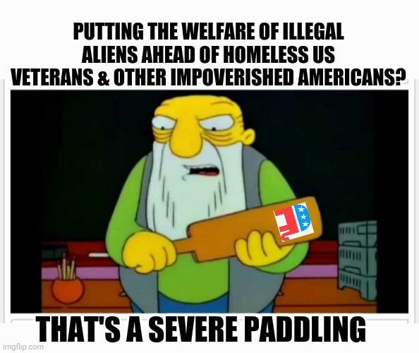 Let's put the corrupt Democrats out of business- PERMANENTLY | PUTTING THE WELFARE OF ILLEGAL ALIENS AHEAD OF HOMELESS US VETERANS & OTHER IMPOVERISHED AMERICANS? THAT'S A SEVERE PADDLING | image tagged in stop,democrats,government corruption,voting,republican,president trump | made w/ Imgflip meme maker