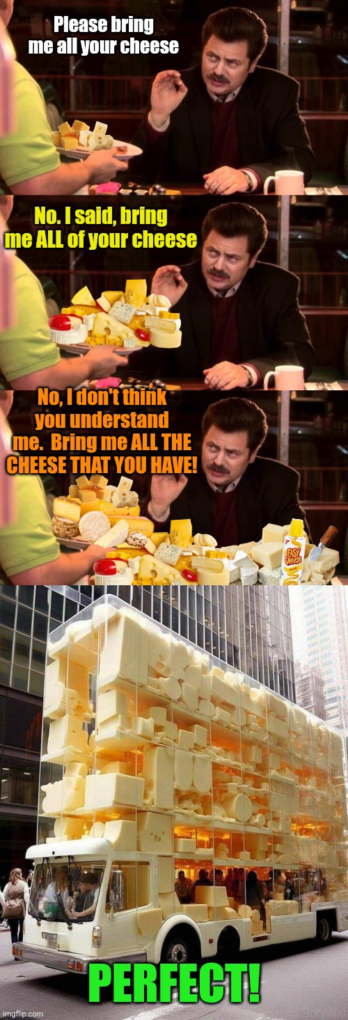 Cheese Overload | Please bring me all your cheese; No. I said, bring me ALL of your cheese; No, I don't think you understand me.  Bring me ALL THE CHEESE THAT YOU HAVE! PERFECT! | image tagged in ron swanson,cheese,lover,cheese time,cheesy,biggie cheese | made w/ Imgflip meme maker