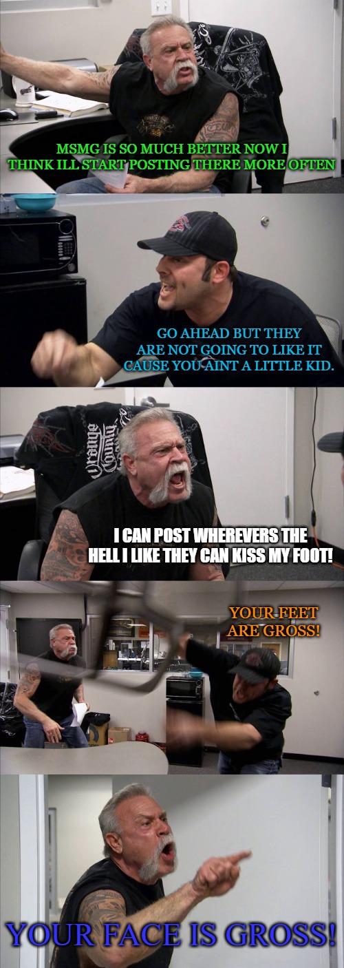 American Chopper Argument | MSMG IS SO MUCH BETTER NOW I THINK ILL START POSTING THERE MORE OFTEN; GO AHEAD BUT THEY ARE NOT GOING TO LIKE IT CAUSE YOU AINT A LITTLE KID. I CAN POST WHEREVERS THE HELL I LIKE THEY CAN KISS MY FOOT! YOUR FEET ARE GROSS! YOUR FACE IS GROSS! | image tagged in memes,american chopper argument | made w/ Imgflip meme maker