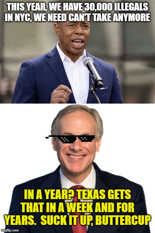 THIS YEAR, WE HAVE 30,000 ILLEGALS IN NYC, WE NEED CAN'T TAKE ANYMORE IN A YEAR? TEXAS GETS THAT IN A WEEK AND FOR YEARS.  SUCK IT UP, BUTTE | image tagged in eric adams,greg abbott | made w/ Imgflip meme maker