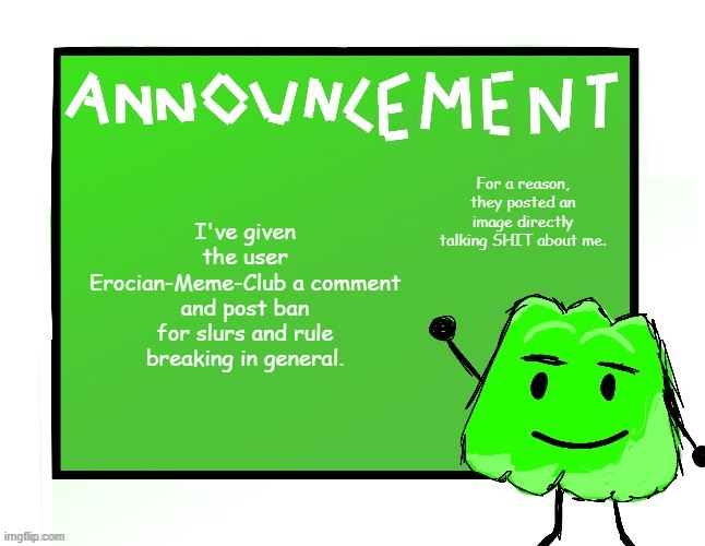 The image was not only disrespectful, but it also contained slurs. | I've given the user Erocian-Meme-Club a comment and post ban for slurs and rule breaking in general. For a reason, they posted an image directly talking SHIT about me. | image tagged in blook's gelatin temp | made w/ Imgflip meme maker