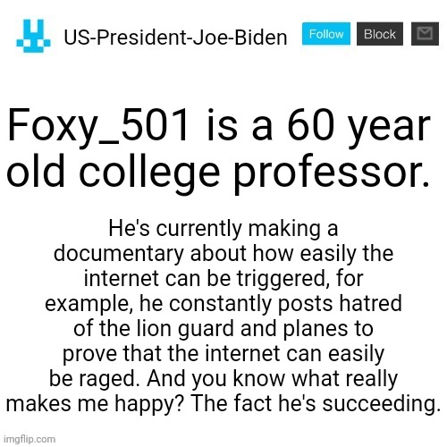 Fun fact about Foxy_501 (Yes, he actually made a documentary about it and he continues it. Everyday the hate comments are expand | Foxy_501 is a 60 year old college professor. He's currently making a documentary about how easily the internet can be triggered, for example, he constantly posts hatred of the lion guard and planes to prove that the internet can easily be raged. And you know what really makes me happy? The fact he's succeeding. | image tagged in us-president-joe-biden announcement with blue bunny icon,us-president-joe-biden,foxy_501 | made w/ Imgflip meme maker
