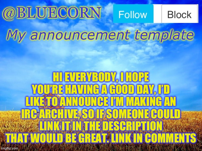 HI EVERYBODY, I HOPE YOU’RE HAVING A GOOD DAY, I’D LIKE TO ANNOUNCE I’M MAKING AN IRC ARCHIVE, SO IF SOMEONE COULD LINK IT IN THE DESCRIPTION THAT WOULD BE GREAT. LINK IN COMMENTS | image tagged in bluecornfield | made w/ Imgflip meme maker