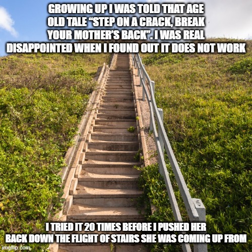 Superstitions Fail | GROWING UP I WAS TOLD THAT AGE OLD TALE “STEP ON A CRACK, BREAK YOUR MOTHER’S BACK”. I WAS REAL DISAPPOINTED WHEN I FOUND OUT IT DOES NOT WORK; I TRIED IT 20 TIMES BEFORE I PUSHED HER BACK DOWN THE FLIGHT OF STAIRS SHE WAS COMING UP FROM | image tagged in stairs | made w/ Imgflip meme maker