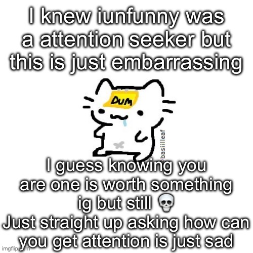 Basil | I knew iunfunny was a attention seeker but this is just embarrassing; I guess knowing you are one is worth something ig but still 💀
Just straight up asking how can you get attention is just sad | image tagged in basil | made w/ Imgflip meme maker