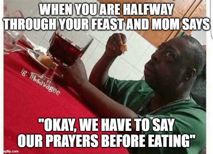 Dis be me | WHEN YOU ARE HALFWAY THROUGH YOUR FEAST AND MOM SAYS; "OKAY, WE HAVE TO SAY OUR PRAYERS BEFORE EATING" | image tagged in beetlejuice eating | made w/ Imgflip meme maker