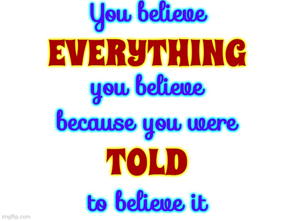 That's How We Do It Here On Earth ... Because We Are TOLD To Do It This Way | You believe; EVERYTHING; you believe; because you were; TOLD; to believe it | image tagged in hard truth,the truth,brainwashing,wake up,memes,question everything | made w/ Imgflip meme maker