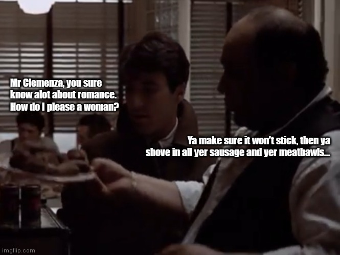 Love advice by Peter Clemenza | Mr Clemenza, you sure know alot about romance. How do I please a woman? Ya make sure it won't stick, then ya shove in all yer sausage and yer meatbawls... | image tagged in funny | made w/ Imgflip meme maker