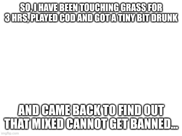 TSK. | SO, I HAVE BEEN TOUCHING GRASS FOR 3 HRS, PLAYED COD AND GOT A TINY BIT DRUNK; AND CAME BACK TO FIND OUT THAT MIXED CANNOT GET BANNED... | made w/ Imgflip meme maker