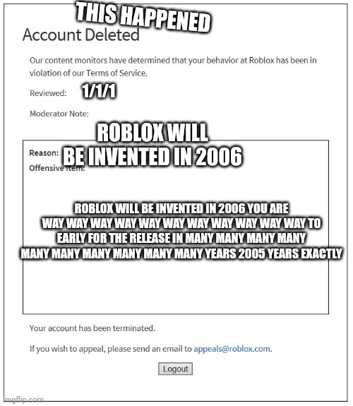 banned from ROBLOX | THIS HAPPENED; 1/1/1; ROBLOX WILL BE INVENTED IN 2006; ROBLOX WILL BE INVENTED IN 2006 YOU ARE WAY WAY WAY WAY WAY WAY WAY WAY WAY WAY WAY TO EARLY FOR THE RELEASE IN MANY MANY MANY MANY MANY MANY MANY MANY MANY MANY YEARS 2005 YEARS EXACTLY | image tagged in banned from roblox | made w/ Imgflip meme maker