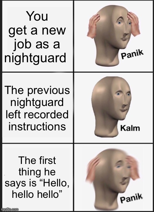 Panik Kalm Panik | You get a new job as a nightguard; The previous nightguard left recorded instructions; The first thing he says is “Hello, hello hello” | image tagged in memes,panik kalm panik | made w/ Imgflip meme maker