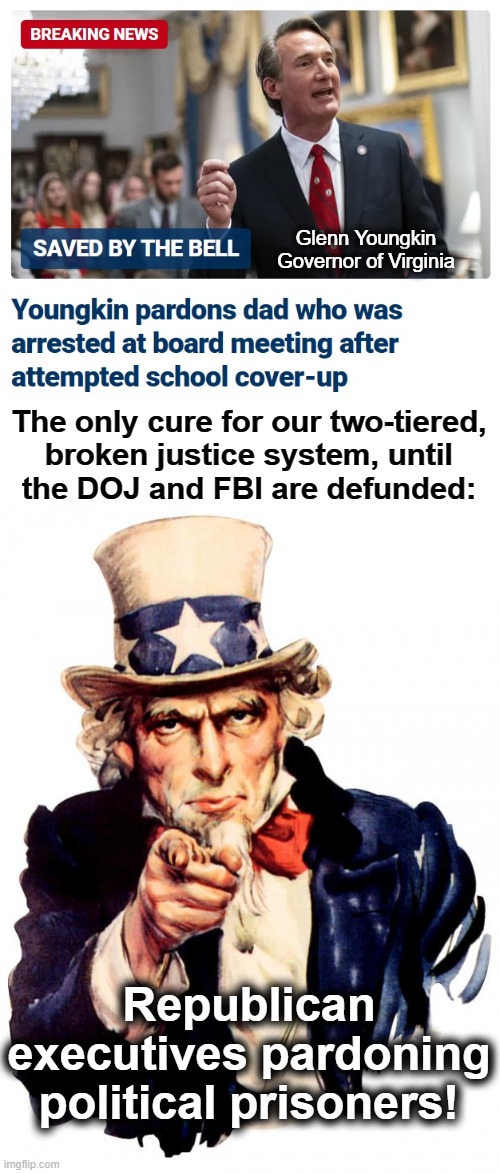 The only cure | Glenn Youngkin
Governor of Virginia; The only cure for our two-tiered,
broken justice system, until
the DOJ and FBI are defunded:; Republican executives pardoning political prisoners! | image tagged in memes,uncle sam,glenn youngkin,political prisoners,justice,democrats | made w/ Imgflip meme maker