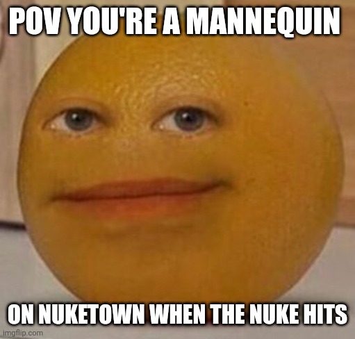 ... | POV YOU'RE A MANNEQUIN; ON NUKETOWN WHEN THE NUKE HITS | image tagged in annoy orange,nuketown | made w/ Imgflip meme maker