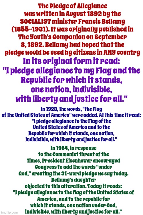 You've Been Pledging Your Allegiance To Socialism Your Entire Life And Didn't Even Know It | The Pledge of Allegiance was written in August 1892 by the SOCIALIST minister Francis Bellamy (1855-1931). It was originally published in The Youth's Companion on September 8, 1892. Bellamy had hoped that the pledge would be used by citizens in ANY country; In its original form it read:

"I pledge allegiance to my Flag and the Republic for which it stands, one nation, indivisible, with liberty and justice for all."; In 1923, the words, "the Flag of the United States of America" were added. At this time it read:

"I pledge allegiance to the Flag of the United States of America and to the Republic for which it stands, one nation, indivisible, with liberty and justice for all."; In 1954, in response to the Communist threat of the times, President Eisenhower encouraged Congress to add the words "under God," creating the 31-word pledge we say today.
Bellamy's daughter objected to this alteration. Today it reads:

"I pledge allegiance to the flag of the United States of America, and to the republic for which it stands, one nation under God, indivisible, with liberty and justice for all." | image tagged in pledge of allegiance,indoctrination,memes,wake up,be aware of your situation,usa | made w/ Imgflip meme maker