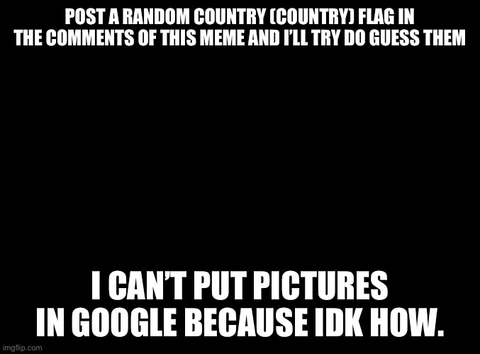 blank black | POST A RANDOM COUNTRY (COUNTRY) FLAG IN THE COMMENTS OF THIS MEME AND I’LL TRY DO GUESS THEM; I CAN’T PUT PICTURES IN GOOGLE BECAUSE IDK HOW. | image tagged in blank black | made w/ Imgflip meme maker