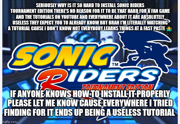 Seriously there's no reason why it should be that difficult for a fan game and people always expecting that us fans should alrea | SERIOUSLY WHY IS IT SO HARD TO INSTALL SONIC RIDERS TOURNAMENT EDITION THERE'S NO REASON FOR IT TO BE THAT HARD FOR A FAN GAME AND THE TUTORIALS ON YOUTUBE AND EVERYWHERE ABOUT IT ARE ABSOLUTELY USELESS THEY EXPECT YOU TO ALREADY KNOW BUT BRAH I'M LITERALLY WATCHING A TUTORIAL CAUSE I DON'T KNOW NOT EVERYBODY LEARNS THINGS AT A FAST PASTE 🤷‍♂️; IF ANYONE KNOWS HOW TO INSTALL IT PROPERLY PLEASE LET ME KNOW CAUSE EVERYWHERE I TRIED FINDING FOR IT ENDS UP BEING A USELESS TUTORIAL | image tagged in sonic riders tournament edition,why is it so complicated to install,sonic riders,memes | made w/ Imgflip meme maker