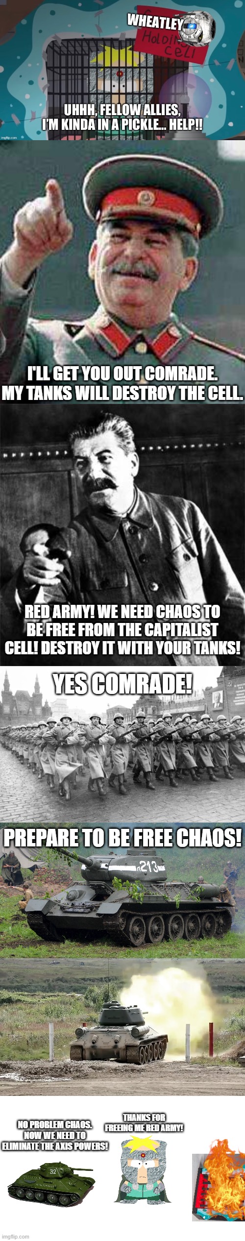 I'LL GET YOU OUT COMRADE. MY TANKS WILL DESTROY THE CELL. RED ARMY! WE NEED CHAOS TO BE FREE FROM THE CAPITALIST CELL! DESTROY IT WITH YOUR TANKS! YES COMRADE! PREPARE TO BE FREE CHAOS! THANKS FOR FREEING ME RED ARMY! NO PROBLEM CHAOS. NOW WE NEED TO ELIMINATE THE AXIS POWERS! | image tagged in stalin says,stalin,blank white template,joseph stalin,red army,gulag | made w/ Imgflip meme maker