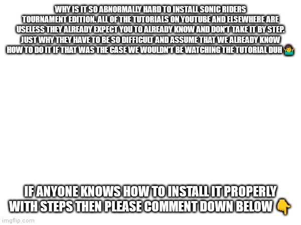 How do you install sonic riders tournament edition | WHY IS IT SO ABNORMALLY HARD TO INSTALL SONIC RIDERS TOURNAMENT EDITION. ALL OF THE TUTORIALS ON YOUTUBE AND ELSEWHERE ARE USELESS THEY ALREADY EXPECT YOU TO ALREADY KNOW AND DON'T TAKE IT BY STEP. JUST WHY THEY HAVE TO BE SO DIFFICULT AND ASSUME THAT WE ALREADY KNOW HOW TO DO IT IF THAT WAS THE CASE WE WOULDN'T BE WATCHING THE TUTORIAL DUH 🤷‍♂️; IF ANYONE KNOWS HOW TO INSTALL IT PROPERLY WITH STEPS THEN PLEASE COMMENT DOWN BELOW 👇 | image tagged in sonic riders tournament edition,sega fan game,sonic riders,memes,why does it have to be so difficult | made w/ Imgflip meme maker