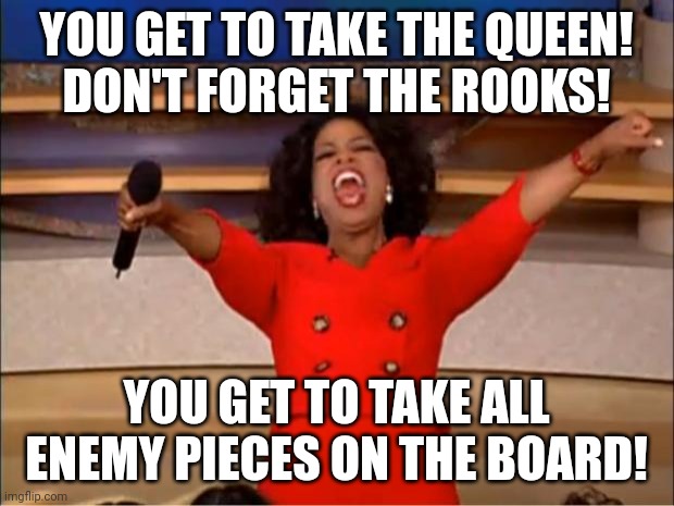 And then the opponent resigns after being astounded about seeing it | YOU GET TO TAKE THE QUEEN!
DON'T FORGET THE ROOKS! YOU GET TO TAKE ALL ENEMY PIECES ON THE BOARD! | image tagged in memes,oprah you get a | made w/ Imgflip meme maker
