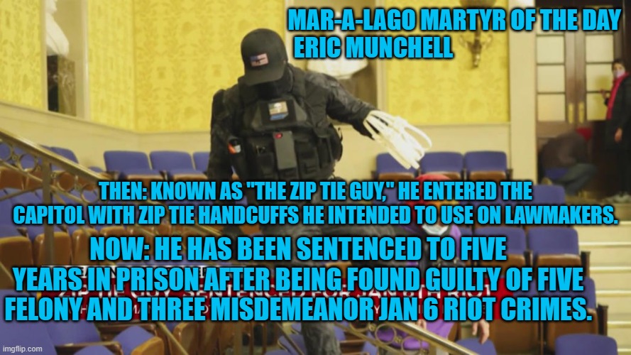 Who carries Zip Tie Handcuffs to a "Peaceful Demonstration?" | MAR-A-LAGO MARTYR OF THE DAY
                         ERIC MUNCHELL; THEN: KNOWN AS "THE ZIP TIE GUY," HE ENTERED THE CAPITOL WITH ZIP TIE HANDCUFFS HE INTENDED TO USE ON LAWMAKERS. NOW: HE HAS BEEN SENTENCED TO FIVE YEARS IN PRISON AFTER BEING FOUND GUILTY OF FIVE FELONY AND THREE MISDEMEANOR JAN 6 RIOT CRIMES. | image tagged in politics | made w/ Imgflip meme maker