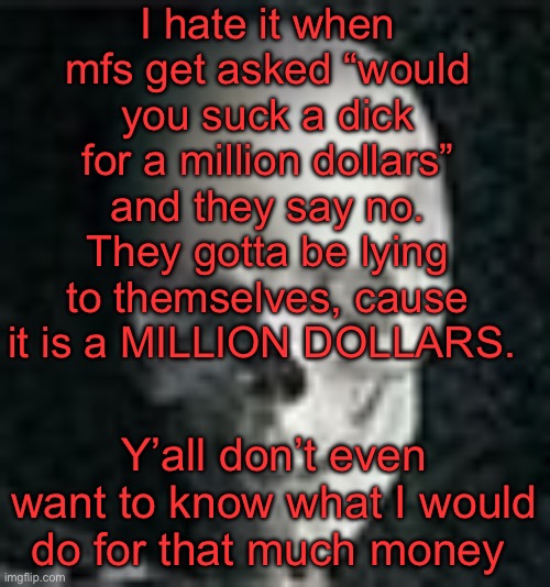 . | I hate it when mfs get asked “would you suck a dick for a million dollars” and they say no. They gotta be lying to themselves, cause it is a MILLION DOLLARS. Y’all don’t even want to know what I would do for that much money | image tagged in skull | made w/ Imgflip meme maker
