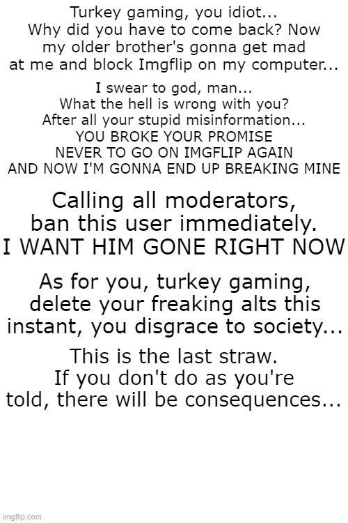 Message to turkey gaming and the moderators /srs | Turkey gaming, you idiot...
Why did you have to come back? Now my older brother's gonna get mad at me and block Imgflip on my computer... I swear to god, man... What the hell is wrong with you? After all your stupid misinformation...
YOU BROKE YOUR PROMISE NEVER TO GO ON IMGFLIP AGAIN AND NOW I'M GONNA END UP BREAKING MINE; Calling all moderators, ban this user immediately. I WANT HIM GONE RIGHT NOW; As for you, turkey gaming, delete your freaking alts this instant, you disgrace to society... This is the last straw. If you don't do as you're told, there will be consequences... | image tagged in turkey,gaming | made w/ Imgflip meme maker