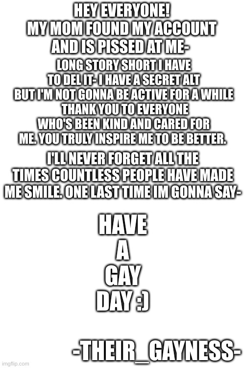 Bye- | HEY EVERYONE!
MY MOM FOUND MY ACCOUNT AND IS PISSED AT ME-; LONG STORY SHORT I HAVE TO DEL IT- I HAVE A SECRET ALT BUT I'M NOT GONNA BE ACTIVE FOR A WHILE
 THANK YOU TO EVERYONE WHO'S BEEN KIND AND CARED FOR ME. YOU TRULY INSPIRE ME TO BE BETTER. I'LL NEVER FORGET ALL THE TIMES COUNTLESS PEOPLE HAVE MADE ME SMILE. ONE LAST TIME IM GONNA SAY-; HAVE
A
GAY
DAY :); -THEIR_GAYNESS- | made w/ Imgflip meme maker