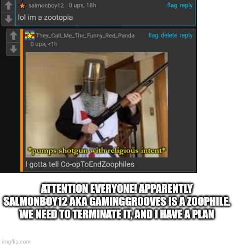 I'll tell the plan in comments | ATTENTION EVERYONE! APPARENTLY SALMONBOY12 AKA GAMINGGROOVES IS A ZOOPHILE. WE NEED TO TERMINATE IT, AND I HAVE A PLAN | made w/ Imgflip meme maker
