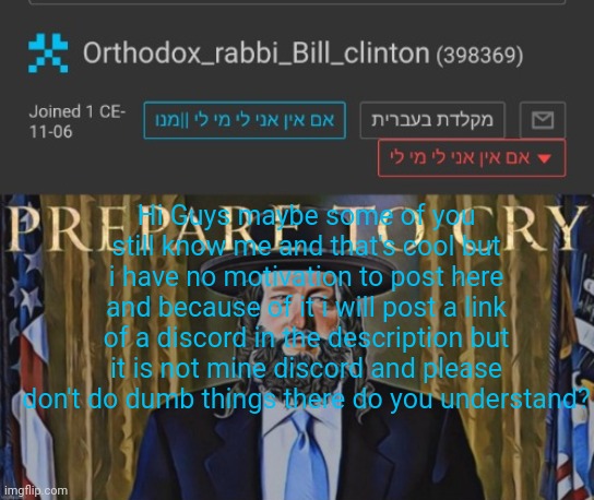 Orthodox_rabbi_Bill_clinton  Template by AndrewFinlayson | Hi Guys maybe some of you still know me and that's cool but i have no motivation to post here and because of it i will post a link of a discord in the description but it is not mine discord and please don't do dumb things there do you understand? | image tagged in orthodox_rabbi_bill_clinton template by andrewfinlayson | made w/ Imgflip meme maker