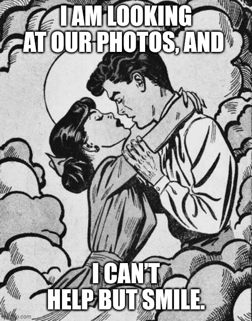 couple in love.. | I AM LOOKING AT OUR PHOTOS, AND; I CAN’T HELP BUT SMILE. | image tagged in couple in love | made w/ Imgflip meme maker
