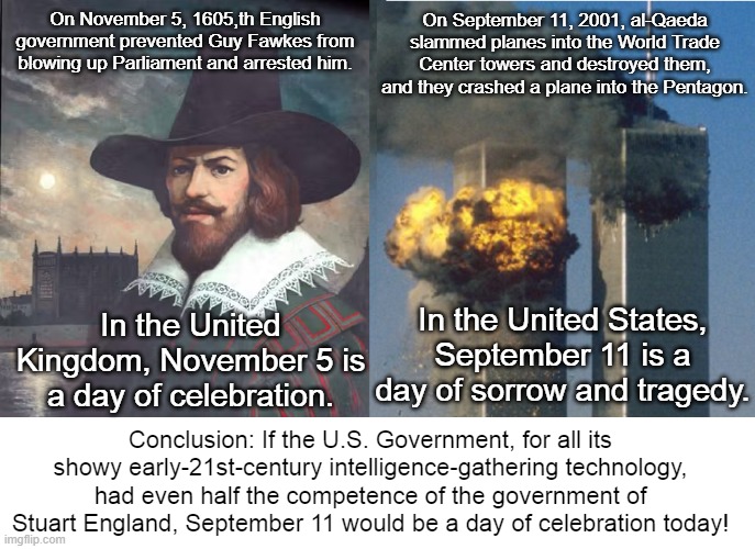 Guy Fawkes Day Versus 9/11 | On September 11, 2001, al-Qaeda slammed planes into the World Trade Center towers and destroyed them, and they crashed a plane into the Pentagon. On November 5, 1605,th English government prevented Guy Fawkes from blowing up Parliament and arrested him. In the United Kingdom, November 5 is a day of celebration. In the United States, September 11 is a day of sorrow and tragedy. Conclusion: If the U.S. Government, for all its showy early-21st-century intelligence-gathering technology, had even half the competence of the government of Stuart England, September 11 would be a day of celebration today! | image tagged in guy fawkes,guy fawkes day,11/5,9/11,government incompetence | made w/ Imgflip meme maker