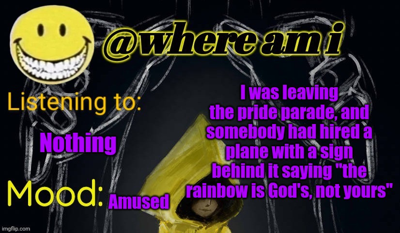 I almost died laughing | I was leaving the pride parade, and somebody had hired a plane with a sign behind it saying "the rainbow is God's, not yours"; Nothing; Amused | image tagged in where am i announcement template updated,e | made w/ Imgflip meme maker