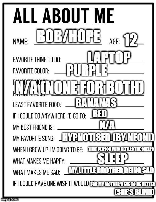 about me :D | 12; BOB/HOPE; LAPTOP; PURPLE; N/A (NONE FOR BOTH); BANANAS; BED; N/A; HYPNOTISED (BY NEONI); THAT PERSON WHO REFILLS THE SHELFS; SLEEP; MY LITTLE BROTHER BEING SAD; FOR MY MOTHER'S EYE TO BE BETTER; (SHE'S BLIND) | image tagged in all about me card | made w/ Imgflip meme maker