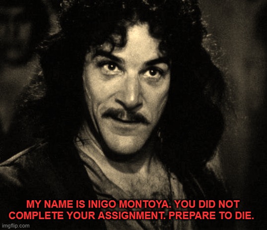 Did not Complete Assignment | MY NAME IS INIGO MONTOYA. YOU DID NOT COMPLETE YOUR ASSIGNMENT. PREPARE TO DIE. | image tagged in inigo montoya,school,assignment,homework,teacher,professor | made w/ Imgflip meme maker