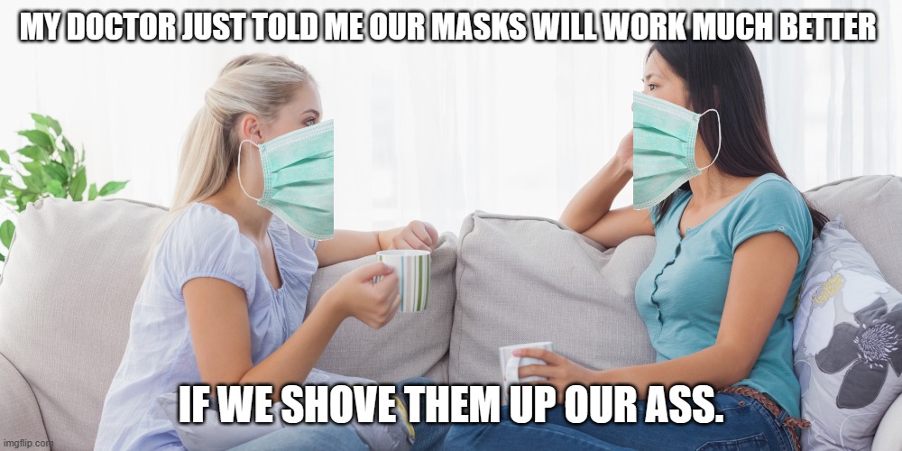 Well, it's the truth. | MY DOCTOR JUST TOLD ME OUR MASKS WILL WORK MUCH BETTER; IF WE SHOVE THEM UP OUR ASS. | image tagged in two women talking | made w/ Imgflip meme maker