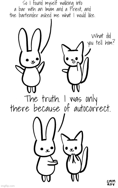 Rabbit and cat | So I found myself walking into a bar with an Imam and a Priest, and the bartender asked me what I would like. What did you tell him? The truth. I was only there because of autocorrect. | image tagged in cute,rabbit,cats,autocorrect | made w/ Imgflip meme maker