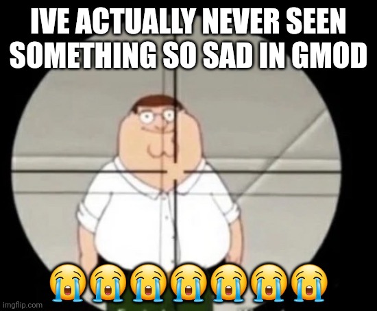 all the tf2 mercs were crying as the world was ending wth im so glad i recorded it | IVE ACTUALLY NEVER SEEN SOMETHING SO SAD IN GMOD; 😭😭😭😭😭😭😭 | image tagged in peter griffin sniper | made w/ Imgflip meme maker