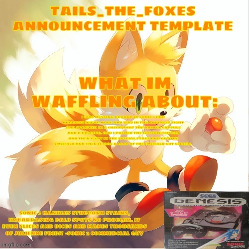 Tails_the_foxes Announcement template | I WAS MESSING AROUND IN SONIC 3 AND KNUCKLES DEBUG MODE AND WAS IN THE KNUCKLES FIGHT AND SPAWNED IN A CHECKPOINT THE ANIMAL CAPSULE AND A BIG RING. AND I PUSHED THE CAPSULE BUTTON AND THEN WENT IN THE SPECIAL STAGE AND GOT THE EMERALD AND THEN IT WAS A LOOP OF THE EMERALD GOT SCREEN. | image tagged in tails_the_foxes announcement template | made w/ Imgflip meme maker