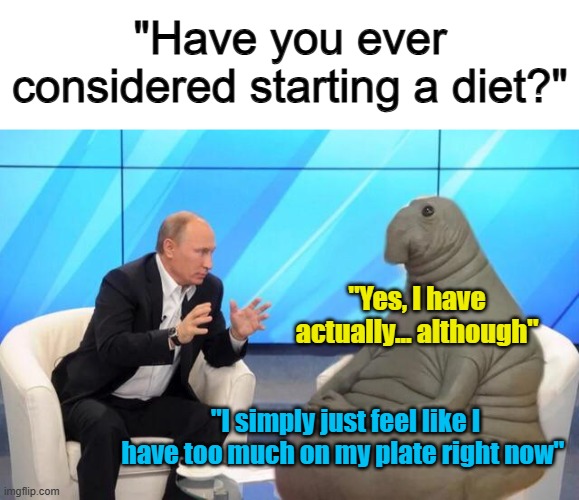 ... | "Have you ever considered starting a diet?"; "Yes, I have actually... although"; "I simply just feel like I have too much on my plate right now" | image tagged in putin talking to walrus | made w/ Imgflip meme maker