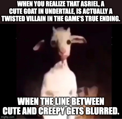 Can confirm ... poor azzy | WHEN YOU REALIZE THAT ASRIEL, A CUTE GOAT IN UNDERTALE, IS ACTUALLY A TWISTED VILLAIN IN THE GAME'S TRUE ENDING. WHEN THE LINE BETWEEN CUTE AND CREEPY GETS BLURRED. | image tagged in cursed asriel | made w/ Imgflip meme maker