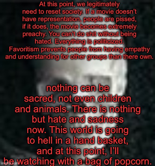 . | At this point, we legitimately need to reset society. If a movie doesn’t have representation, people are pissed, if it does, the movie becomes extremely preachy. You can’t do shit without being hated. Everything is politicized. Favoritism prevents people from having empathy and understanding for other groups than there own. nothing can be sacred, not even children and animals. There is nothing but hate and sadness now. This world is going to hell in a hand basket, and at this point, I’ll be watching with a bag of popcorn. | image tagged in skull | made w/ Imgflip meme maker