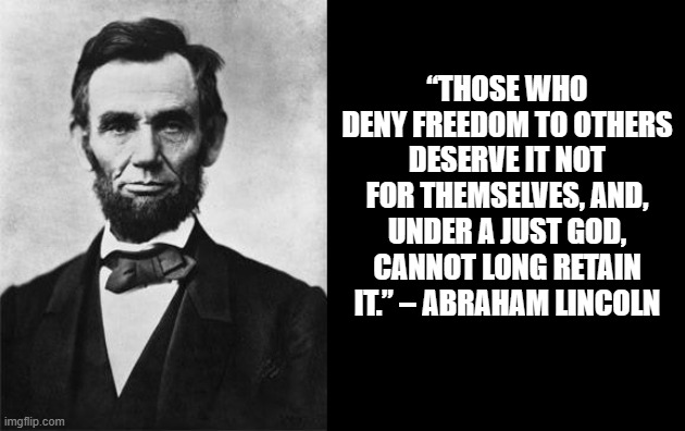 quotable abe lincoln | “THOSE WHO DENY FREEDOM TO OTHERS DESERVE IT NOT FOR THEMSELVES, AND, UNDER A JUST GOD, CANNOT LONG RETAIN IT.” – ABRAHAM LINCOLN | image tagged in quotable abe lincoln | made w/ Imgflip meme maker