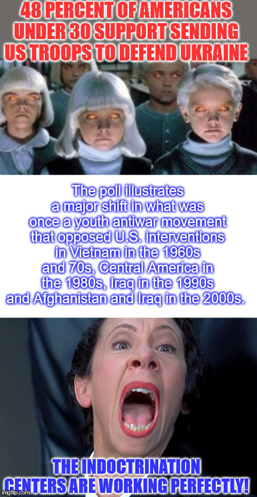 The ugly truth of American indoctination centers aka education centers... | 48 PERCENT OF AMERICANS UNDER 30 SUPPORT SENDING US TROOPS TO DEFEND UKRAINE; The poll illustrates a major shift in what was once a youth antiwar movement that opposed U.S. interventions in Vietnam in the 1960s and 70s, Central America in the 1980s, Iraq in the 1990s and Afghanistan and Iraq in the 2000s. THE INDOCTRINATION CENTERS ARE WORKING PERFECTLY! | image tagged in frau farbissina,american,youth,indoctrination,mainstream media,propaganda | made w/ Imgflip meme maker