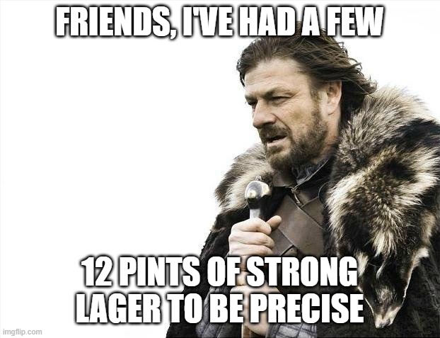 Brace Yourselves X is Coming Meme | FRIENDS, I'VE HAD A FEW; 12 PINTS OF STRONG LAGER TO BE PRECISE | image tagged in memes,brace yourselves x is coming | made w/ Imgflip meme maker