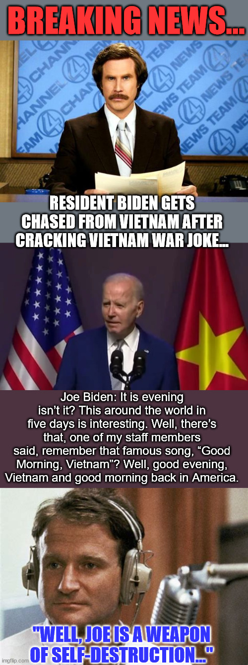 Another embarrassing moment for America... brought to you by "81 million" Biden voters... smh | BREAKING NEWS... RESIDENT BIDEN GETS CHASED FROM VIETNAM AFTER CRACKING VIETNAM WAR JOKE... Joe Biden: It is evening isn’t it? This around the world in five days is interesting. Well, there’s that, one of my staff members said, remember that famous song, “Good Morning, Vietnam”? Well, good evening, Vietnam and good morning back in America. "WELL, JOE IS A WEAPON OF SELF-DESTRUCTION..." | image tagged in breaking news,clown,joe biden,embarrassed,america,again | made w/ Imgflip meme maker