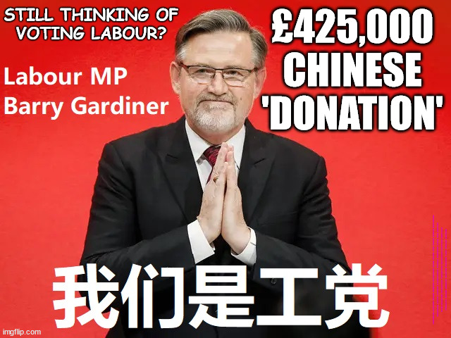 Barry Gardiner - £425,000 Chinese donation - Still thinking ofvoting Labour? | STILL THINKING OF
VOTING LABOUR? £425,000
CHINESE
'DONATION'; #Immigration #Starmerout #Labour #wearecorbyn #KeirStarmer #DianeAbbott #McDonnell #cultofcorbyn #labourisdead #labourracism #socialistsunday #nevervotelabour #socialistanyday #Antisemitism #Savile #SavileGate #Paedo #Worboys #GroomingGangs #Paedophile #IllegalImmigration #Immigrants #Invasion #StarmerResign #Starmeriswrong #SirSoftie #SirSofty #Blair #Steroids #Economy #ChineseDonation #ChinaMoney #ChinaSpy #LabourChina #BarryGardiner | image tagged in barry gardiner,labourisdead,illegal immigration,starmerout getstarmerout,stop boats rwanda echr,greenpeace just stop oil ulez | made w/ Imgflip meme maker