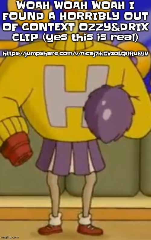 https://jumpshare.com/v/nicaj7ikGVzoLQ0RuE9V | WOAH WOAH WOAH I FOUND A HORRIBLY OUT OF CONTEXT OZZY&DRIX CLIP (yes this is real); https://jumpshare.com/v/nicaj7ikGVzoLQ0RuE9V | made w/ Imgflip meme maker