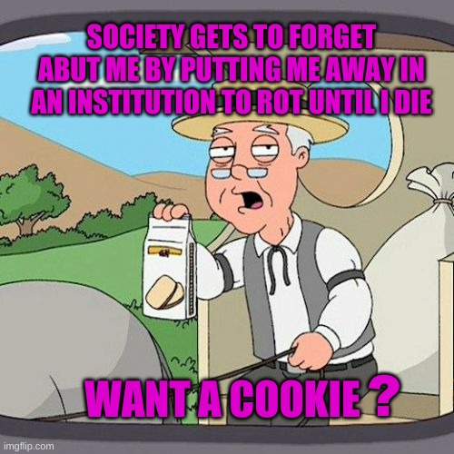 Throwaway People | SOCIETY GETS TO FORGET ABUT ME BY PUTTING ME AWAY IN AN INSTITUTION TO ROT UNTIL I DIE; WANT A COOKIE; ? | image tagged in pepperidge farm remembers,nursing,corporations,society,cruel,cookie | made w/ Imgflip meme maker